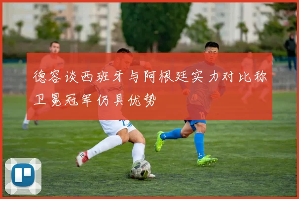德容谈西班牙与阿根廷实力对比称卫冕冠军仍具优势