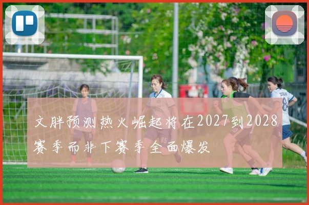 文胖预测热火崛起将在2027到2028赛季而非下赛季全面爆发