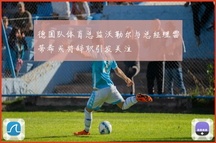 德国队体育总监沃勒尔与总经理雷蒂希或将辞职引发关注