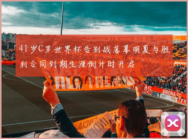 41岁C罗世界杯告别战落幕明夏与胜利合同到期生涯倒计时开启