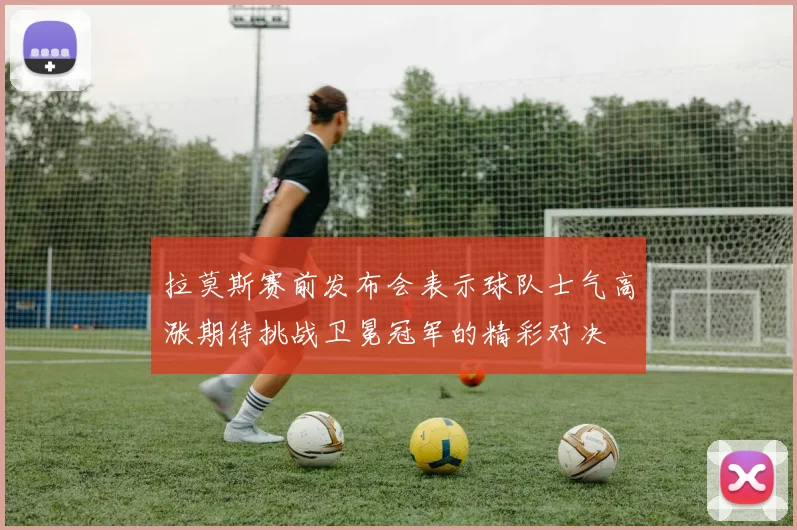 拉莫斯赛前发布会表示球队士气高涨期待挑战卫冕冠军的精彩对决