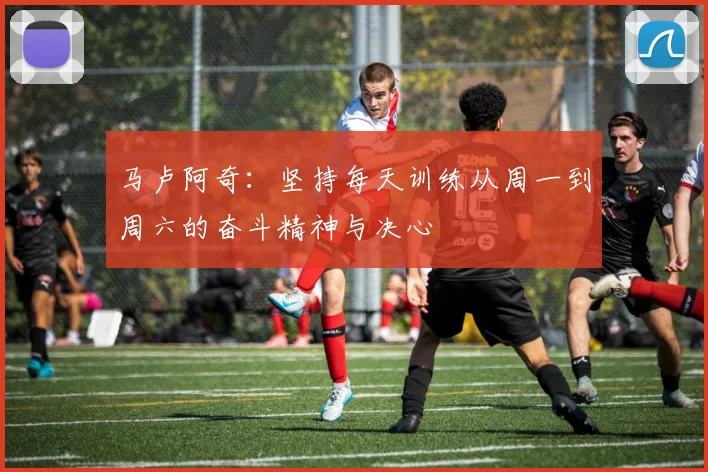 马卢阿奇：坚持每天训练从周一到周六的奋斗精神与决心