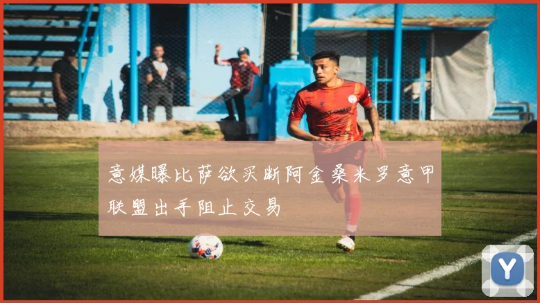 意媒曝比萨欲买断阿金桑米罗意甲联盟出手阻止交易