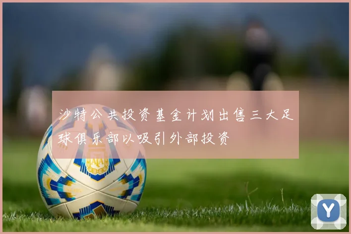 沙特公共投资基金计划出售三大足球俱乐部以吸引外部投资