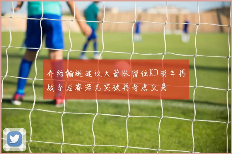 乔约翰逊建议火箭队留住KD明年再战季后赛若无突破再考虑交易