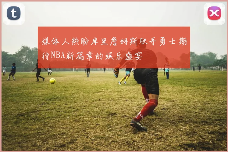 媒体人热盼库里詹姆斯联手勇士期待NBA新篇章的娱乐盛宴