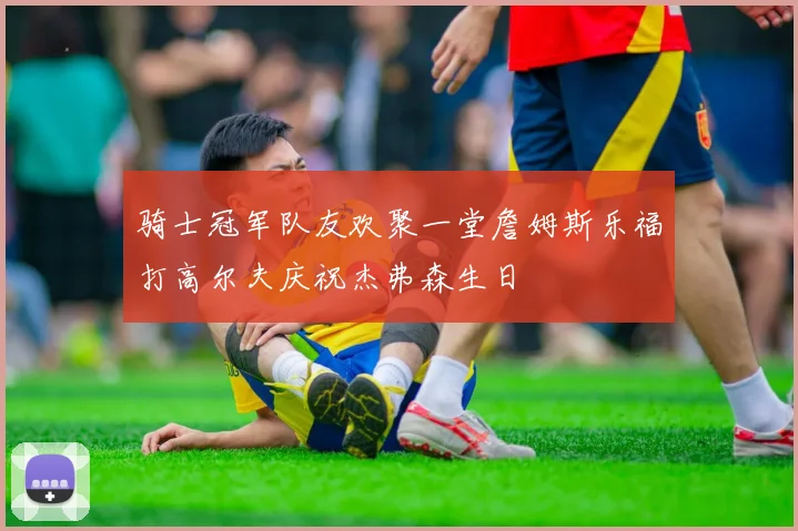 骑士冠军队友欢聚一堂詹姆斯乐福打高尔夫庆祝杰弗森生日
