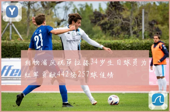 利物浦庆祝萨拉赫34岁生日球员为红军贡献442场257球佳绩